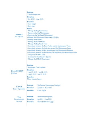 SeenopeX
Oil Services
Position:
CMMS Supervisor.
Duration:
Nov. 2012 – Aug. 2015.
Location:
Cairo Egypt.
Basra Iraq.
Duties:
- Manage the Rig Maintenance.
- Supervise the Rig Maintenance.
- Supervise the Wellhead Maintenance.
- Manage the Maintenance System (MAXIMO).
- Manage the Rig PMS.
- Manage the Work Orders.
- Manage the Rig Assets Tree.
- Coordinate between the Tool-Pusher and the Maintenance Team.
- Coordinate between the Store Keeper and the Maintenance Team.
- Coordinate between the Rig Manager and the Maintenance Manager.
- Coordinate between the Maintenance Manager and the Maintenance Team.
- Analyze the CMMS Data.
- Generate the Maintenance Reports.
- Manage the CMMS Department.
HALLIBURTON
Wireline
Position:
Assessment Field Engineer.
Duration:
- Jun 15, 2013 – Jun 22, 2013.
- Jan 1, 2012 – Jan 15, 2012.
Location:
Marsa Matruh, Egypt.
O-Track
Heavy Equipment
Position: Mechanical Maintenance Engineer.
Duration: Jun 2012 – Nov 2012.
Location: Cairo, Egypt.
Tam
Environmental
Services
Position: Maintenance Engineer.
Duration: Jun 2011 – Aug 2011.
Location: Sharm El-Sheikh, Egypt.
 