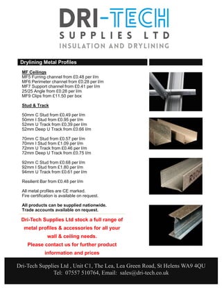 Dri-Tech Supplies Ltd stock a full range of
metal profiles & accessories for all your
wall & ceiling needs.
Please contact us for further product
information and prices
Drylining Metal Profiles
MF Ceilings
MF5 Furring channel from £0.48 per l/m
MF6 Perimeter channel from £0.28 per l/m
MF7 Support channel from £0.41 per l/m
25/25 Angle from £0.28 per l/m
MF9 Clips from £11.50 per box
Stud & Track
50mm C Stud from £0.49 per l/m
50mm I Stud from £0.95 per l/m
52mm U Track from £0.39 per l/m
52mm Deep U Track from £0.66 l/m
70mm C Stud from £0.57 per l/m
70mm I Stud from £1.09 per l/m
72mm U Track from £0.46 per l/m
72mm Deep U Track from £0.75 l/m
92mm C Stud from £0.68 per l/m
92mm I Stud from £1.80 per l/m
94mm U Track from £0.61 per l/m
Resilient Bar from £0.48 per l/m
All metal profiles are CE marked.
Fire certification is available on request.
All products can be supplied nationwide.
Trade accounts available on request.
Dri-Tech Supplies Ltd , Unit C1, The Lea, Lea Green Road, St Helens WA9 4QU
Tel: 07557 510764, Email: sales@dri-tech.co.uk
 