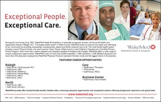 Exceptional People.
Exceptional Care.
Serving the community since 1961, WakeMed Health & Hospitals is a nationally recognized, private, not-for-profit health care
organization based in Raleigh, N.C. The largest health system in Wake County, WakeMed exists to improve the health and well-being
of our community by providing outstanding, compassionate, patient and family centered care to all. The multi-facility health system
includes a Level I Trauma Center, the area’s premier Heart Center, Wake County’s only Children’s Hospital and a Certified Primary
Stroke Program. With more than a dozen inpatient and outpatient facilities throughout the Triangle, WakeMed offers a wide range of
unique employment opportunities. WakeMed’s team of more than 8,200 employees, 1,500 volunteers, 1,200 affiliated physicians and
more than 255 physicians employed by WakeMed Physician Practices represent the best minds and the biggest hearts in the business.
FEATURED CAREER OPPORTUNITIES
Raleigh
• Staff Nurse, Cardiovascular ICU
• Staff Nurse, L&D
• Staff Nurse, Pediatrics
• Staff Nurse, Mother/Baby
• Staff Nurse, NICU
•Staff Nurse, CICU
North
• Staff Nurse, L&D
• Staff Nurse, Nursery
Cary
• Respiratory Therapists
• Pharmacists
• Staff Nurse, PACU
Business Center
• Staff Nurse, Home Health
WakeMed proudly offers family-friendly benefits, flexible shifts, continuing education opportunities and competitive salaries reflecting background, experience and special skills.
www.wakemed.org
850+ beds 8,000 employees 2 full-service hospitals Outpatient & Physician Practices 4 healthplexes 7 full-service 24-7 emergency departments Outpatient facilities across the region Diversity celebrated Differences valued
 