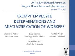 #WandH 
ACI’s 22nd National Forum on Wage & Hour Claims and Class Actions 
Lawrence Peikes 
Wiggin and Dana 
EXEMPT EMPLOYEE DETERMINATIONS AND MISCLASSIFICATION OF WORKERS 
Ellen Kearns 
Constangy, Brooks & Smith 
Scott J. Witlin 
Barnes & Thornburg 
September 29 - 30, 2014 
Robert Crandall 
Resolution Economics 
Tweeting about this conference?  