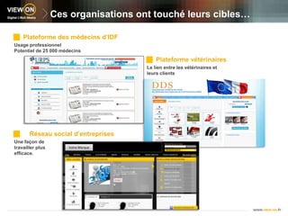 Ces organisations ont touché leurs cibles…Plateforme des médecins d’IDF Usage professionnel Potentiel de 25 000 médecinsPlateforme vétérinairesLe lien entre les vétérinaires et leurs clientsVotre Marque  Réseau social d’entreprisesUne façon de travailler plus efficace.