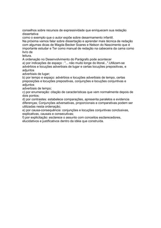 conselhos sobre recursos de expressividade que enriquecem sua redação
dissertativa
como o exemplo que o autor expõe sobre desarmamento infantil.
Na próxima vamos falar sobre dissertação e aprender mais técnica de redação
com algumas dicas de Magda Becker Soares e Nelson do Nascimento que é
importante estudar e Ter como manual de redação na cabeceira da cama como
livro de
leitura.
A ordenação no Desenvolvimento do Parágrafo pode acontecer
a) por indicações de espaço : "... não muito longe do litoral...".Utilizam-se
advérbios e locuções adverbiais de lugar e certas locuções prepositivas, e
adjuntos
adverbiais de lugar;
b) por tempo e espaço: advérbios e locuções adverbiais de tempo, certas
preposições e locuções prepositivas, conjunções e locuções conjuntivas e
adjuntos
adverbiais de tempo;
c) por enumeração: citação de características que vem normalmente depois de
dois pontos;
d) por contrastes: estabelece comparações, apresenta paralelos e evidencia
diferenças; Conjunções adversativas, proporcionais e comparativas podem ser
utilizadas nesta ordenação;
e) por causa-consequência: conjunções e locuções conjuntivas conclusivas,
explicativas, causais e consecutivas;
f) por explicitação: esclarece o assunto com conceitos esclarecedores,
elucidativos e justificativos dentro da idéia que construída.
 
