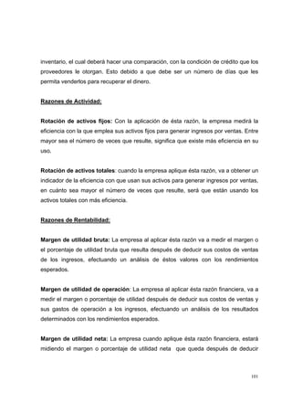 101
inventario, el cual deberá hacer una comparación, con la condición de crédito que los
proveedores le otorgan. Esto debido a que debe ser un número de días que les
permita venderlos para recuperar el dinero.
Razones de Actividad:
Rotación de activos fijos: Con la aplicación de ésta razón, la empresa medirá la
eficiencia con la que emplea sus activos fijos para generar ingresos por ventas. Entre
mayor sea el número de veces que resulte, significa que existe más eficiencia en su
uso.
Rotación de activos totales: cuando la empresa aplique ésta razón, va a obtener un
indicador de la eficiencia con que usan sus activos para generar ingresos por ventas,
en cuánto sea mayor el número de veces que resulte, será que están usando los
activos totales con más eficiencia.
Razones de Rentabilidad:
Margen de utilidad bruta: La empresa al aplicar ésta razón va a medir el margen o
el porcentaje de utilidad bruta que resulta después de deducir sus costos de ventas
de los ingresos, efectuando un análisis de éstos valores con los rendimientos
esperados.
Margen de utilidad de operación: La empresa al aplicar ésta razón financiera, va a
medir el margen o porcentaje de utilidad después de deducir sus costos de ventas y
sus gastos de operación a los ingresos, efectuando un análisis de los resultados
determinados con los rendimientos esperados.
Margen de utilidad neta: La empresa cuando aplique ésta razón financiera, estará
midiendo el margen o porcentaje de utilidad neta que queda después de deducir
 