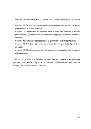 104
Columna 12: Muestra el valor porcentual de la variación obtenida en la columna
11.
Columna 13: En esta columna se anotará el valor presupuestado para cada rubro
para el mes que se esté evaluando.
Columna 14: Representa la variación entre el valor real obtenido y el valor
presupuestado, por medio de la resta del valor reflejado en la columna 9 menos la
columna 13.
Columna 15: Refleja el valor obtenido en la columna 14 en forma porcentual.
Columna 16: Refleja un porcentaje del alcance del presupuesto total para el año
en curso.
Columna 17: Muestra un porcentaje del alcance del presupuesto del mes que se
está evaluando.
Todo esto le permitirá a la empresa en forma sencilla, conocer si los resultados
obtenidos están cerca o lejos de los valores presupuestados, determinar las
desviaciones y aplicar medidas correctivas.
 