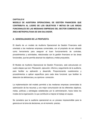 1
CAPITULO IV
MODELO DE AUDITORIA OPERACIONAL DE GESTIÓN FINANCIERA QUE
CONTRIBUYA AL LOGRO DE LOS OBJETIVOS Y METAS EN LAS ÁREAS
FUNCIONALES DE LAS MEDIANAS EMPRESAS DEL SECTOR COMERCIO DEL
ÁREA METROPOLITANA DE SAN SALVADOR.
A. GENERALIDADES DE LA PROPUESTA
El diseño de un modelo de Auditoría Operacional de Gestión Financiera está
orientado a las medianas empresas comerciales, con el propósito de ser utilizado
como herramienta para asegurar el buen funcionamiento de controles,
procedimientos y actividades, relacionadas con la gestión financiera en las áreas
funcionales, que les permita alcanzar los objetivos y metas propuestos.
El Modelo de Auditoría Operacional de Gestión Financiera, está estructurado en
cuatro etapas que son: Planeación, ejecución, informe y seguimiento de la auditoría,
para facilitar su aplicación y desarrollo. Proporcionando cuestionarios y
procedimientos a aplicar específicos para cada área funcional, que facilitan la
detección de deficiencias y su oportuna corrección.
La implementación del modelo permitirá a las medianas empresas comerciales la
optimización de los recursos y una mejor comunicación de los diferentes objetivos,
metas, políticas y estrategias establecidas por la administración, hacia todos los
niveles de la organización, lo que contribuirá a mejorar el trabajo en equipo.
Se considera que la auditoría operacional es un proceso imprescindible para la
gerencia en la toma de decisiones, en el momento preciso.
 
