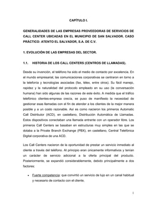1
CAPÍTULO I.
GENERALIDADES DE LAS EMPRESAS PROVEEDORAS DE SERVICIOS DE
CALL CENTER UBICADAS EN EL MUNICIPIO DE SAN SALVADOR. CASO
PRÁCTICO: ATENTO EL SALVADOR, S.A. DE C.V.
1. EVOLUCIÓN DE LAS EMPRESAS DEL SECTOR.
1.1. HISTORIA DE LOS CALL CENTERS (CENTROS DE LLAMADAS).
Desde su invención, el teléfono ha sido el medio de contacto por excelencia. En
el mundo empresarial, las comunicaciones corporativas se centraron en torno a
la telefonía y tecnologías asociadas (fax, télex, entre otros). Su fácil manejo,
rapidez y la naturalidad del protocolo empleado en su uso (la conversación
humana) han sido algunas de las razones de este éxito. A medida que el tráfico
telefónico clientes-empresa crecía, se puso de manifiesto la necesidad de
gestionar esas llamadas con el fin de atender a los clientes de la mejor manera
posible y a un costo razonable. Así es como nacieron los primeros Automatic
Call Distributor (ACD), en castellano, Distribución Automática de Llamadas.
Estos dispositivos conectaban una llamada entrante con un operador libre. Los
primeros Call Centers se basaban en estructuras muy simples en las que se
dotaba a la Private Branch Exchange (PBX), en castellano, Central Telefónica
Digital corporativa de una ACD.
Los Call Centers nacieron de la oportunidad de prestar un servicio inmediato al
cliente a través del teléfono. Al principio eran únicamente informativos y tenían
un carácter de servicio adicional a la oferta principal del producto.
Posteriormente, se expandió considerablemente, debido principalmente a dos
factores:
• Fuerte competencia: que convirtió un servicio de lujo en un canal habitual
y necesario de contacto con el cliente.
 