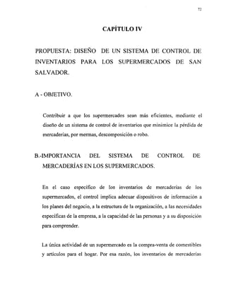 PROPUESTA: DISEÑO DE UN SISTEMA DE CONTROL DE
INVENTARIOS PARA LOS SUPERMERCADOS DE SAN
SALVADOR.
A - OBJETIVO.
Contribuir a que los supermercados sean más eficientes, mediante el
diseño de un sistema de control de inventarios que minimice la pérdida de
mercaderías, por mermas, descomposición o robo.
B.-IMPORTANCIA DEL SISTEMA DE CONTROL DE
MERCADERÍASEN LOS SUPERMERCADOS.
En el caso específico de los inventarios de mercaderías de los
supermercados, el control implica adecuar dispositivos de información a
los planes del negocio, a la estructura de la organización, a las necesidades
específicas de la empresa, a la capacidad de las personas y a su disposición
para comprender.
La única actividad de un supermercado es la compra-venta de comestibles
y artículos para el hogar. Por esa razón, los inventarios de mercaderías
 