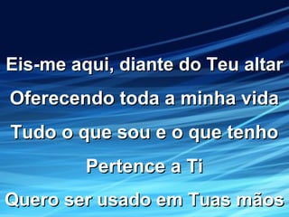 Eis-me aqui, diante do Teu altarEis-me aqui, diante do Teu altar
Oferecendo toda a minha vidaOferecendo toda a minha vida
Tudo o que sou e o que tenhoTudo o que sou e o que tenho
Pertence a TiPertence a Ti
Quero ser usado em Tuas mãosQuero ser usado em Tuas mãos