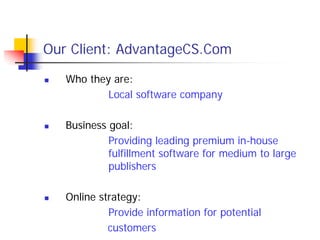 Our Client: AdvantageCS.Com

   Who they are:
           Local software company

   Business goal:
            Providing leading premium in-house
            fulfillment software for medium to large
            publishers

   Online strategy:
            Provide information for potential
            customers