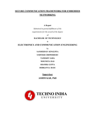 SECURE COMMUNICATION FRAMEWORK FOR EMBEDDED
NETWORKING
A Report
Submitted in partial fulfillment of the
requirements for the award of the degree
of
BACHELOR OF TECHNOLOGY
in
ELECTRONICS AND COMMUNICATION ENGINEERING
by
SANDEEPAN SENGUPTA
USHNISH CHOWDHURY
TAMOJIT SAHA
MOUMITA DAS
SHAMIK GUPTA
DEBKANYA BASU
Supervisor
ASHIM KAR, PhD
 