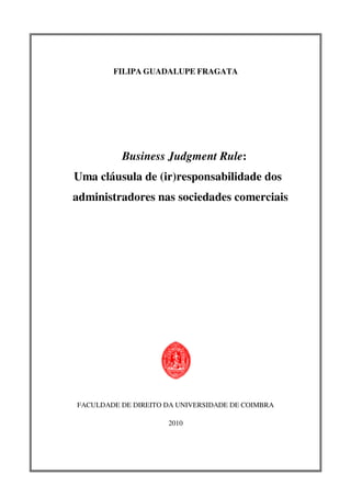 FILIPA GUADALUPE FRAGATA
Business Judgment Rule:
Uma cláusula de (ir)responsabilidade dos
administradores nas sociedades comerciais
FACULDADE DE DIREITO DA UNIVERSIDADE DE COIMBRA
2010
 