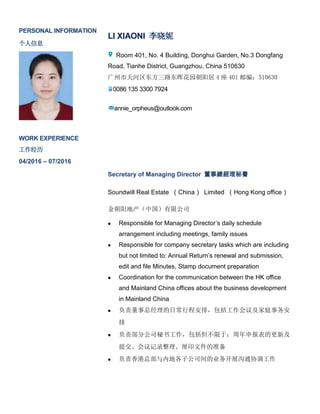 PERSONAL INFORMATION
个人信息
LI XIAONI 李晓妮
Room 401, No. 4 Building, Donghui Garden, No.3 Dongfang
Road, Tianhe District, Guangzhou, China 510630
广州市天河区东方三路东晖花园朝阳居 4 座 401 邮编：510630
0086 135 3300 7924
annie_orpheus@outlook.com
WORK EXPERIENCE
工作经历
04/2016 – 07/2016
Secretary of Managing Director 董事總經理秘書
Soundwill Real Estate （China） Limited （Hong Kong office）
金朝阳地产（中国）有限公司
 Responsible for Managing Director’s daily schedule
arrangement including meetings, family issues
 Responsible for company secretary tasks which are including
but not limited to: Annual Return’s renewal and submission,
edit and file Minutes, Stamp document preparation
 Coordination for the communication between the HK office
and Mainland China offices about the business development
in Mainland China
 负责董事总经理的日常行程安排，包括工作会议及家庭事务安
排
 负责部分公司秘书工作，包括但不限于：周年申报表的更新及
提交、会议记录整理、厘印文件的准备
 负责香港总部与内地各子公司间的业务开展沟通协调工作
 