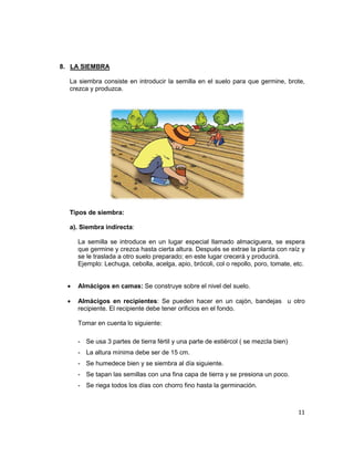 8. LA SIEMBRA
La siembra consiste en introducir la semilla en el suelo para que germine, brote,
crezca y produzca.

Tipos de siembra:
a). Siembra indirecta:
La semilla se introduce en un lugar especial llamado almaciguera, se espera
que germine y crezca hasta cierta altura. Después se extrae la planta con raíz y
se le traslada a otro suelo preparado; en este lugar crecerá y producirá.
Ejemplo: Lechuga, cebolla, acelga, apio, brócoli, col o repollo, poro, tomate, etc.
•

Almácigos en camas: Se construye sobre el nivel del suelo.

•

Almácigos en recipientes: Se pueden hacer en un cajón, bandejas u otro
recipiente. El recipiente debe tener orificios en el fondo.
Tomar en cuenta lo siguiente:
- Se usa 3 partes de tierra fértil y una parte de estiércol ( se mezcla bien)
- La altura mínima debe ser de 15 cm.
- Se humedece bien y se siembra al día siguiente.
- Se tapan las semillas con una fina capa de tierra y se presiona un poco.
- Se riega todos los días con chorro fino hasta la germinación.

11

 