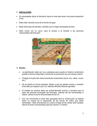 1. INSTALACIÓN:
•

Es aconsejable ubicar el biohuerto hacia el norte para tener una buena exposición
al sol.

•

Debe estar ubicado cerca de la fuente de agua.

•

Debe estar lejos de paredes o árboles que le hagan demasiada sombra.

•

Debe contar con un cerco, para el acceso a la entrada a las personas
responsables del biohuerto.

 Diseño:
•

La planificación debe ser muy cuidadosa para sacarle el máximo rendimiento
posible al terreno disponible y maximizar la producción de una manera natural

•

Proteger el huerto del viento levantando cortavientos (cerco vivo, vallas, muros,
etc.)

•

No se diseña en forma apretada, debido a que las plantas crecen y compiten
entre ellas por espacio y por luz, además dificultan labores agrícolas.

•

El trazado de caminos debe ser suficientemente anchos y cómodos para el
paso del personal encargado del biohuerto, además del las herramientas a
utilizar, siendo el ancho recomendado de 50 cm.

•

Una vez encontrado el área más apropiada para la construcción se deberá
hacer un croquis de la disposición de las camas de cultivo que serán
sembradas. Tales dimensiones en cuanto al largo de las camas será variable,
siendo el ancho recomendado para las mismas 1.0 metros.

4

 