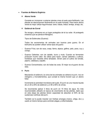 •

Fuentes de Materia Orgánica


Abono Verde
Consiste en incorporar o enterrar plantas vivas al suelo para fertilizarlo. Las
plantas se descomponen fácilmente en el suelo húmedo. Para hacer abono
verde es mejor utilizar leguminosas: tarwi, habas, trébol, lenteja, arveja, etc.



Estiércol de Corral
Se recoge y almacena en un lugar protegidos de la luz solar. Al protegerlo
evitamos que se pierda el Nitrógeno.
Tipos de Estiércoles (Guanos)
Todos los excrementos de animales son buenos para guano. En el
biohuerto se pueden utilizar varios tipos de guano:

-

Guanos Fríos; son de vaca, oveja, llama, alpaca, gallina, pato, pava, cuy y
conejo.

-

Guanos Calientes; son de caballo, burro y mula. Cuando se fermentan
producen mucho calor. Se utiliza para hacer, camas calientes y cultivos,
hortalizas que necesita clima templado. Sirven para el cultivo de tomate,
pepino, calabaza y zapallo.

-

Guanos Concentrados; son de todas las aves. El mejor es el guano de las
islas.



Purín
Mezclando el estiércol y la orina de los animales se obtiene el purín, rico en
nitrógeno y microelementos, que cumple la misma función que un abono
foliar.
Incrementa la actividad microbiana del suelo. El purín es una mezcla liquida
de un 20 a 25% de estiércol y un 80 a 85% de orinas.
Se recomienda aplicar 3 litros de purín en 15 litros de agua. Es más
recomendable utilizarlo en época de crecimiento de las plantas, dado que
en esta etapa las plantas tienen capacidad de absorber el 50% de las
sustancias nutritivas del purín.
También se lo puede mezclar con hierbas amargas (marco, ortiga, etc.) y
usarlo al mismo tiempo para controlar plagas y enfermedades.

8

 