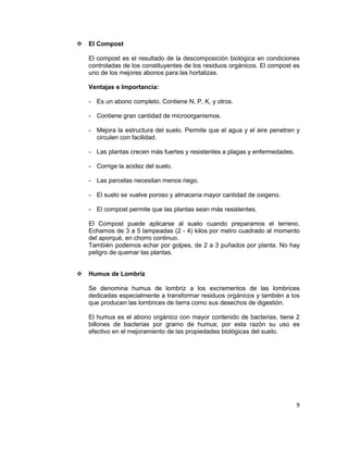 

El Compost
El compost es el resultado de la descomposición biológica en condiciones
controladas de los constituyentes de los residuos orgánicos. El compost es
uno de los mejores abonos para las hortalizas.
Ventajas e Importancia:
- Es un abono completo. Contiene N, P, K, y otros.
- Contiene gran cantidad de microorganismos.
- Mejora la estructura del suelo. Permite que el agua y el aire penetren y
circulen con facilidad.
- Las plantas crecen más fuertes y resistentes a plagas y enfermedades.
- Corrige la acidez del suelo.
- Las parcelas necesitan menos riego.
- El suelo se vuelve poroso y almacena mayor cantidad de oxigeno.
- El compost permite que las plantas sean más resistentes.
El Compost puede aplicarse al suelo cuando preparamos el terreno.
Echamos de 3 a 5 lampeadas (2 - 4) kilos por metro cuadrado al momento
del aporqué, en chorro continuo.
También podemos echar por golpes, de 2 a 3 puñados por planta. No hay
peligro de quemar las plantas.



Humus de Lombriz
Se denomina humus de lombriz a los excrementos de las lombrices
dedicadas especialmente a transformar residuos orgánicos y también a los
que producen las lombrices de tierra como sus desechos de digestión.
El humus es el abono orgánico con mayor contenido de bacterias, tiene 2
billones de bacterias por gramo de humus; por esta razón su uso es
efectivo en el mejoramiento de las propiedades biológicas del suelo.

9

 