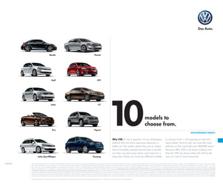 models to
choose from.
VOLKSWAGEN FAMILY
Why VW. It’s not a question. It’s our philosophy
behind why we think everyone deserves a
better car. No matter where they are or where
they’re headed, people should have a quality
car they can feel good about and enjoy for a
long time. Today, we have ten different models
to choose from—all engineered with this
same belief. And it’s why we have the most
vehicles on the road with over 100,000 miles.*
Because Why VW is all about making sure
that the VW you have today will still be the
one you love to love tomorrow.Touareg
Jetta CC
Passat
GTI
Eos
Jetta SportWagen
Tiguan
Beetle
Golf
©2013 Volkswagen of America, Inc. Printed in USA.Volkswagen of America, Inc., believes the information and specifications in this brochure to be correct at the time of printing. Specifications, standard features, options, fabrics, and colors are subject to change without notice. Some features may be unavailable when your vehicle is built. Some vehicles
are pictured with options that may be available at extra cost or may not be available on some models.Ask your dealer about the availability of options and verify that the vehicle you ordered includes the equipment you ordered.Tires are supplied and warranted by their manufacturer.“Volkswagen,” the Volkswagen logo,“Das Auto,”“Beetle,”“TDI,”“Think
Blue,”“DSG,”and“TSI”are registered trademarks ofVolkswagenAG.“Climatronic,”“Car-Net,”and“Monster Mat”are registered trademarks ofVolkswagen Group ofAmerica,Inc.“Tiptronic”is a registered trademark of Dr.Ing.h.c.F.PorscheAG.“iPod”is a registered trademark ofApple Inc.All rights reserved.iPod is not included.“Bluetooth”is a registered
trademark of Bluetooth SIG, Inc.“Dynaudio” is a registered trademark of Continental Audio Electronic GMBH. FENDER is a trademark of FMIC.All rights reserved. SiriusXM Satellite Radio, SiriusXM Traffic, and SiriusXM Travel Link subscriptions are sold separately or as a package after trial period and are continuous until you call SiriusXM
at 1-866-635-2349 to cancel. See Customer Agreement for complete terms and more information at www.siriusxm.com. ©2013 Sirius XM Radio Inc. Sirius, XM, and all related marks and logos are trademarks of Sirius XM Radio Inc. Volkswagen DVD navigation depends on the signals from the worldwide Global Positioning Satellite network.The
vehicle’s electrical system, and existing wireless and satellite technologies, must be available and operating properly for the system to function.The system is designed to provide you with suggested routes to location addresses, destinations, and other points of interest. Changes in street names, construction zones, traffic flow, points of interest, and other
road system changes are beyond the control of Volkswagen of America, Inc. Complete detailed mapping of lanes, roads, streets, toll roads, highways, etc., is not possible, therefore you may encounter discrepancies between the mapping and your actual location. Please rely on your individual judgment in determining whether or not to follow a suggested
navigation route.Periodically,the mapping is updated and a new DVD will be required in order to maintain the latest navigation information available to us.These will be available for purchase from time to time at additional cost.For further information regarding anyVolkswagen model,please call 1-800-DRIVE-VW or just look us up at vw.com.VW14NBSBUS
*Average mileage based on Wolfram Alpha data (www.wolframalpha.com).Vehicles on the road based on Polk global registrations of 2001 models and older in 48 countries, as of September 2012.
vw.com
10
 
