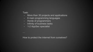 Task:
- More than 30 projects and applications
- 6 main programming languages
- Horde of programmers
- Infinity of business tasks
- 1-2 AppSec specialist
…
How to protect the internet from ourselves?
 