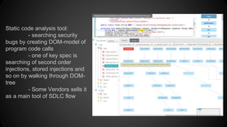 Static code analysis tool:
- searching security
bugs by creating DOM-model of
program code calls
- one of key spec is
searching of second order
injections, stored injections and
so on by walking through DOM-
tree
- Some Vendors sells it
as a main tool of SDLC flow
 