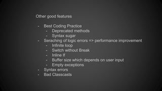 Other good features
- Best Coding Practice
- Deprecated methods
- Syntax sugar
- Seraching of logic errors => performance improvement
- Infinite loop
- Switch without Break
- Inline If
- Buffer size which depends on user input
- Empty exceptions
- Syntax errors
- Bad Classcasts
 