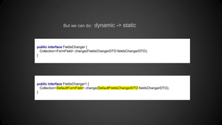 But we can do: dynamic -> static
public interface FieldsChanger {
Collection<FormField> change(FieldsChangerDTO fieldsChangerDTO);
}
public interface FieldsChanger1 {
Collection<DefaultFormField> change(DefaultFieldsChangerDTO fieldsChangerDTO);
}
 
