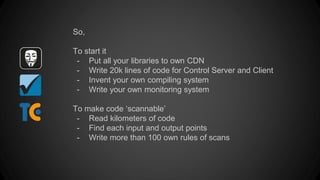 So,
To start it
- Put all your libraries to own CDN
- Write 20k lines of code for Control Server and Client
- Invent your own compiling system
- Write your own monitoring system
To make code ‘scannable’
- Read kilometers of code
- Find each input and output points
- Write more than 100 own rules of scans
 