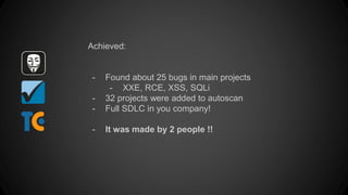 Achieved:
- Found about 25 bugs in main projects
- XXE, RCE, XSS, SQLi
- 32 projects were added to autoscan
- Full SDLC in you company!
- It was made by 2 people !!
 