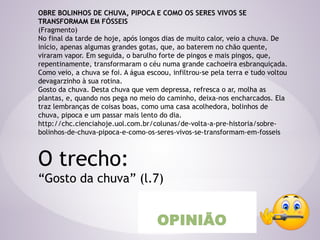 OBRE BOLINHOS DE CHUVA, PIPOCA E COMO OS SERES VIVOS SE
TRANSFORMAM EM FÓSSEIS
(Fragmento)
No final da tarde de hoje, após longos dias de muito calor, veio a chuva. De
início, apenas algumas grandes gotas, que, ao baterem no chão quente,
viraram vapor. Em seguida, o barulho forte de pingos e mais pingos, que,
repentinamente, transformaram o céu numa grande cachoeira esbranquiçada.
Como veio, a chuva se foi. A água escoou, infiltrou-se pela terra e tudo voltou
devagarzinho à sua rotina.
Gosto da chuva. Desta chuva que vem depressa, refresca o ar, molha as
plantas, e, quando nos pega no meio do caminho, deixa-nos encharcados. Ela
traz lembranças de coisas boas, como uma casa acolhedora, bolinhos de
chuva, pipoca e um passar mais lento do dia.
http://chc.cienciahoje.uol.com.br/colunas/de-volta-a-pre-historia/sobre-
bolinhos-de-chuva-pipoca-e-como-os-seres-vivos-se-transformam-em-fosseis
O trecho:
“Gosto da chuva” (l.7)
OPINIÃO
 