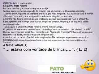 (PAEBES). Leia o texto abaixo.
Chiquinha Mota Pereira
Era uma menina que tinha uma grande amiga.
Sempre que estava com vontade de brincar, era só chamar e a Chiquinha aparecia.
Tá certo que Chiquinha só aparecia pra ela e pra mais ninguém. Mas isso não fazia a menor
diferença, uma vez que a amiga não era de mais ninguém, era só dela.
A menina não ficava nem um pouco chateada, porque as pessoas não viam a Chiquinha.
E até apresentava a amiga pros outros, ou pra se divertir, ou porque se esquecia desse
pequeno detalhe.
– Esta aqui é a Chiquinha Mota Pereira, minha melhor amiga.
As pessoas ficavam meio desconfiadas, olhando pra cara da menina. Uns diziam: “Cadê?”.
Outros, querendo ser bonzinhos, comentavam: “Como ela é bonita!” E havia ainda uns que
falavam: “Tá doida, menina? Não tem ninguém aí!”.
A menina morria de rir. Que falta de imaginação! Ela sabia que as pessoas eram muito
limitadas.FALCÃO, Adriana. Chiquinha Mota Pereira. In: Sete histórias para contar. São Paulo: Moderna, 2008. p. 42-4.
Fragmento.
A frase ABAIXO,
“... estava com vontade de brincar,...”. ( L. 2)
Demostra?
FATO
 