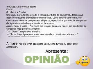 (PROEB). Leia o texto abaixo.
Esopo
O Lobo e a Ovelha
Um lobo, muito ferido devido a várias mordidas de cachorros, descansava
doente e bastante alquebrado em sua toca. Como estava com fome, ele
chamou uma ovelha que passava ali perto, e pediu-lhe para trazer um pouco
da água de um riacho que corria ao lado dela.
Assim, falou o lobo: ― “se você me trouxer água, eu ficarei em condições de
conseguir meu próprio alimento.
” ― “Claro!” respondeu a ovelha.
― “Se eu levar água para você, sem dúvida eu serei esse alimento.”
http://cantinhodasfabulas.vilabol.uol.com.br/oloboeaove lha.html
A frase “Se eu levar água para você, sem dúvida eu serei esse
alimento”.
Apresenta:
OPINIÃO
 