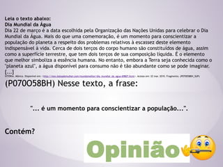 Leia o texto abaixo:
Dia Mundial da Água
Dia 22 de março é a data escolhida pela Organização das Nações Unidas para celebrar o Dia
Mundial da Água. Mais do que uma comemoração, é um momento para conscientizar a
população do planeta a respeito dos problemas relativos à escassez deste elemento
indispensável à vida. Cerca de dois terços do corpo humano são constituídos de água, assim
como a superfície terrestre, que tem dois terços de sua composição líquida. É o elemento
que melhor simboliza a essência humana. No entanto, embora a Terra seja conhecida como o
"planeta azul", a água disponível para consumo não é tão abundante como se pode imaginar.
[...]
VITÓRIA. Mônica. Disponível em: <http://msn.bolsademulher.com/mundomelhor/dia_mundial_da_agua-69807.html>. Acesso em: 22 mar. 2010. Fragmento. (P070058BH_SUP)
(P070O58BH) Nesse texto, a frase:
"... é um momento para conscientizar a população...".
Contém?
Opinião
 