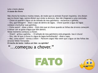 Leia o texto abaixo
A causa da chuva
Não chovia há muitos e muitos meses, de modo que os animais ficaram inquietos. Uns diziam
que ia chover logo, outros diziam que ainda ia demorar. Mas não chegavam a uma conclusão.
— Chove só quando a água cai do telhado de meu galinheiro - esclareceu a galinha.
— Ora, que bobagem! - disse o sapo de dentro da lagoa. - Chove quando a água da lagoa
começa a borbulhar suas gotinhas.
— Como assim? - disse a lebre. - Está visto que só chove quando as folhas das árvores começam
a deixar cair as gotas d'água que têm dentro.
Nesse momento começou a chover.
— Viram? - gritou a galinha. — O telhado de meu galinheiro está pingando. Isso é chuva!
— Ora, não vê que a chuva é a água da lagoa borbulhando? - disse o sapo.
— Mas, como assim? - tornou a lebre — Parecem cegos! Não veem que a água cai das folhas das
árvores? Millôr Fernandes
O trecho do texto indica um fato ou opinião?
“...começou a chover.”
FATO
 