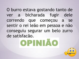 O burro estava gostando tanto de
ver a bicharada fugir dele
correndo que começou a se
sentir o rei leão em pessoa e não
conseguiu segurar um belo zurro
de satisfação.
OPINIÃO
 