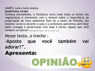 (SAEPI). Leia o texto abaixo.
Quadrinhos verdes
Conheça Animalândia, a fantástica terra onde todos os bichos são
vegetarianos e conversam com o homem sobre a importância da
preservação do meio ambiente! Este foi o sonho de Florinha. Ela
resolveu contá-lo durante a aula e a professora aproveitou para falar
sobre ecologia e preservação com toda a turma. Aposto que você
também vai adorar! Ciência Hoje das Crianças. n. 220. jan./fev. 2011. p. 24.
Nesse texto, o trecho :
“Aposto que você também vai
adorar!”.
Apresenta:
OPINIÃO
 
