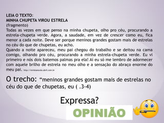 LEIA O TEXTO:
MINHA CHUPETA VIROU ESTRELA
(fragmento)
Todas as vezes em que penso na minha chupeta, olho pro céu, procurando a
estrela-chupeta verde. Agora, a saudade, em vez de crescer como eu, fica
menor a cada noite. Deve ser porque meninos grandes gostam mais de estrelas
no céu do que de chupetas, eu acho.
Quando a noite apareceu, meu pai chegou do trabalho e se deitou na cama
comigo, olhando pro céu, procurando a minha estrela-chupeta verde. Eu vi
primeiro e nós dois batemos palmas pra ela! Aí eu só me lembro de adormecer
com aquele brilho de estrela no meu olho e a sensação do abraço enorme do
meu pai. http://revistaescola.abril.com.br
O trecho: “meninos grandes gostam mais de estrelas no
céu do que de chupetas, eu ( .3-4)
Expressa?
OPINIÃO
 
