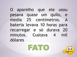 O aparelho que ele usou
pesava quase um quilo, e
media 25 centímetros. A
bateria levava 10 horas para
recarregar e só durava 20
minutos. Custava 4 mil
dólares
FATO
 