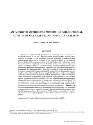 An Improved Method for Measuring Soil Microbial Activity by Gas Phase... 349
R. Bras. Ci. Solo, 36:349-357, 2012
An Improved Method for Measuring Soil Microbial
Activity by Gas Phase Flow Injection Analysis(1)
Gregory Doran(2) & Alek Zander(2)
Abstract
The rate of carbon dioxide production is commonly used as a measure of
microbial activity in the soil. The traditional method of CO2 determination
involves trapping CO2 in an alkali solution and then determining CO2
concentration indirectly by titration of the remaining alkali in the solution.
This method is still commonly employed in laboratories throughout the world
due to its relative simplicity and the fact that it does not require expensive,
specific equipment. However, there are several drawbacks: the method is time-
consuming, requires large amounts of chemicals and the consistency of results
depends on the operator’s skills. With this in mind, an improved method was
developed to analyze CO2 captured in alkali traps, which is cheap and relatively
simple, with a substantially shorter sample handling time and reproducibility
equivalent to the traditional titration method. A comparison of the concentration
values determined by gas phase flow injection analysis (GPFIA) and titration
showed no significant difference (p > 0.05), but GPFIA has the advantage that
only a tenth of the sample volume of the titration method is required. The GPFIA
system does not require the purchase of new, costly equipment but the device
was constructed from items commonly found in laboratories, with suggestions for
alternative configurations for other detection units. Furthermore, GPFIA for CO2
analysis can be equally applied to samples obtained from either the headspace
of microcosms or from a sampling chamber that allows CO2 to be released from
alkali trapping solutions. The optimised GPFIA method was applied to analyse
CO2 released from degrading hydrocarbons from a site contaminated by diesel
spillage.
Index terms: CO2, microbial respiration, titration, infrared, FIA.
(1) Received for publication in February 17, 2011 and approved in November 30, 2011.
(2) EH Graham Centre for Agricultural Innovation, Charles Sturt University, School of Agricultural and Wine Sciences, Locked Bag
588, Wagga Wagga 2678, NSW, Australia. Email: gdoran@csu.edu.au
 