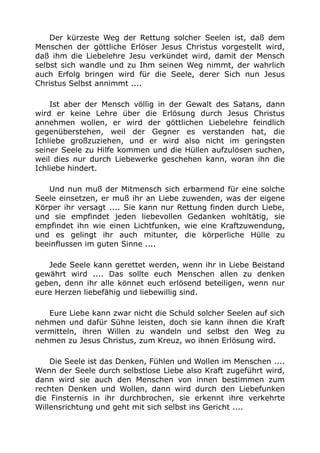 Der kürzeste Weg der Rettung solcher Seelen ist, daß dem 
Menschen der göttliche Erlöser Jesus Christus vorgestellt wird, 
daß ihm die Liebelehre Jesu verkündet wird, damit der Mensch 
selbst sich wandle und zu Ihm seinen Weg nimmt, der wahrlich 
auch Erfolg bringen wird für die Seele, derer Sich nun Jesus 
Christus Selbst annimmt .... 
Ist aber der Mensch völlig in der Gewalt des Satans, dann 
wird er keine Lehre über die Erlösung durch Jesus Christus 
annehmen wollen, er wird der göttlichen Liebelehre feindlich 
gegenüberstehen, weil der Gegner es verstanden hat, die 
Ichliebe großzuziehen, und er wird also nicht im geringsten 
seiner Seele zu Hilfe kommen und die Hüllen aufzulösen suchen, 
weil dies nur durch Liebewerke geschehen kann, woran ihn die 
Ichliebe hindert. 
Und nun muß der Mitmensch sich erbarmend für eine solche 
Seele einsetzen, er muß ihr an Liebe zuwenden, was der eigene 
Körper ihr versagt .... Sie kann nur Rettung finden durch Liebe, 
und sie empfindet jeden liebevollen Gedanken wohltätig, sie 
empfindet ihn wie einen Lichtfunken, wie eine Kraftzuwendung, 
und es gelingt ihr auch mitunter, die körperliche Hülle zu 
beeinflussen im guten Sinne .... 
Jede Seele kann gerettet werden, wenn ihr in Liebe Beistand 
gewährt wird .... Das sollte euch Menschen allen zu denken 
geben, denn ihr alle könnet euch erlösend beteiligen, wenn nur 
eure Herzen liebefähig und liebewillig sind. 
Eure Liebe kann zwar nicht die Schuld solcher Seelen auf sich 
nehmen und dafür Sühne leisten, doch sie kann ihnen die Kraft 
vermitteln, ihren Willen zu wandeln und selbst den Weg zu 
nehmen zu Jesus Christus, zum Kreuz, wo ihnen Erlösung wird. 
Die Seele ist das Denken, Fühlen und Wollen im Menschen .... 
Wenn der Seele durch selbstlose Liebe also Kraft zugeführt wird, 
dann wird sie auch den Menschen von innen bestimmen zum 
rechten Denken und Wollen, dann wird durch den Liebefunken 
die Finsternis in ihr durchbrochen, sie erkennt ihre verkehrte 
Willensrichtung und geht mit sich selbst ins Gericht .... 
 