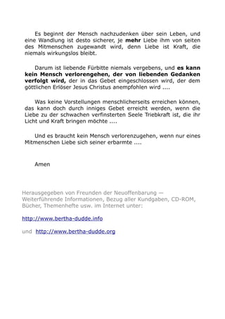 Es beginnt der Mensch nachzudenken über sein Leben, und 
eine Wandlung ist desto sicherer, je mehr Liebe ihm von seiten 
des Mitmenschen zugewandt wird, denn Liebe ist Kraft, die 
niemals wirkungslos bleibt. 
Darum ist liebende Fürbitte niemals vergebens, und es kann 
kein Mensch verlorengehen, der von liebenden Gedanken 
verfolgt wird, der in das Gebet eingeschlossen wird, der dem 
göttlichen Erlöser Jesus Christus anempfohlen wird .... 
Was keine Vorstellungen menschlicherseits erreichen können, 
das kann doch durch inniges Gebet erreicht werden, wenn die 
Liebe zu der schwachen verfinsterten Seele Triebkraft ist, die ihr 
Licht und Kraft bringen möchte .... 
Und es braucht kein Mensch verlorenzugehen, wenn nur eines 
Mitmenschen Liebe sich seiner erbarmte .... 
Amen 
Herausgegeben von Freunden der Neuoffenbarung — 
Weiterführende Informationen, Bezug aller Kundgaben, CD-ROM, 
Bücher, Themenhefte usw. im Internet unter: 
http://www.bertha-dudde.info 
und http://www.bertha-dudde.org 
