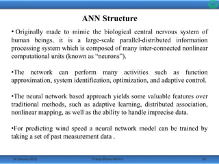 14 January 2016 10Pratap Bhanu Mishra
ANN Structure
• Originally made to mimic the biological central nervous system of
human beings, it is a large-scale parallel-distributed information
processing system which is composed of many inter-connected nonlinear
computational units (known as “neurons”).
•The network can perform many activities such as function
approximation, system identification, optimization, and adaptive control.
•The neural network based approach yields some valuable features over
traditional methods, such as adaptive learning, distributed association,
nonlinear mapping, as well as the ability to handle imprecise data.
•For predicting wind speed a neural network model can be trained by
taking a set of past measurement data .
 