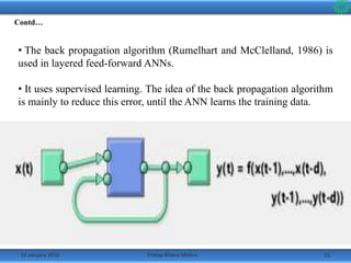 14 January 2016 12Pratap Bhanu Mishra
• The back propagation algorithm (Rumelhart and McClelland, 1986) is
used in layered feed-forward ANNs.
• It uses supervised learning. The idea of the back propagation algorithm
is mainly to reduce this error, until the ANN learns the training data.
•The training begins with random weights, and the goal is to adjust them
so that the error will be minimal[3].
•The activation function of the artificial neurons in ANNs implementing
the back-propagation algorithm is a weighted sum (the sum of the inputs
xi multiplied by their respective weights wji) and is given by:
Contd…
 