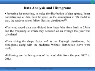 14 January 2016 13Pratap Bhanu Mishra
Data Analysis and Histograms
• Preparing for modeling, to make the distribution of data approx. linear
normalization of data must be done, as the assumption in TS model is
that, the random noises follow Gussian distribution[7].
•The wind speed data was divided into linear bins from 0m/s to 25m/s
and the frequency at which they occurred on an average that year was
calculated.
•Then taking the shape factor k=2 as per Rayleigh distribution, the
histograms along with the predicted Weibull distribution curve were
made.
•Following are the histograms of the wind data from the year 2007 to
2012.
 