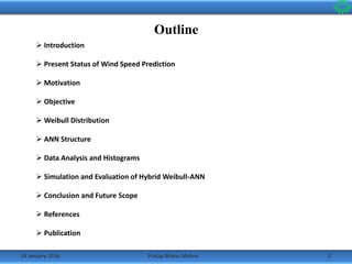 Outline
14 January 2016 2Pratap Bhanu Mishra
 Introduction
 Present Status of Wind Speed Prediction
 Motivation
 Objective
 Weibull Distribution
 ANN Structure
 Data Analysis and Histograms
 Simulation and Evaluation of Hybrid Weibull-ANN
 Conclusion and Future Scope
 References
 Publication
 