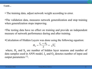 14 January 2016 21Pratap Bhanu Mishra
• The training data, adjust network weight according to error.
•The validation data, measures network generalization and stop training
when generalization stops improving.
•The testing data have no effect on training and provide an independent
measure of network performance during and after training.
•Calculation of Hidden Layers was done using the following equation:
where, Hn and Sn are number of hidden layer neurons and number of
data samples used in ANN model, In and On denotes number of input and
output parameters [7].
Contd…
 