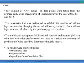 14 January 2016 23Pratap Bhanu Mishra
Contd…
• For training of ANN model 101 data points were taken from the
average daily wind speed curve of Bhubaneswar for the year 2010, 2011
and 2012.
•The sensitivity test was performed to validate the number of hidden
layer neurons by changing the no. of hidden layers by ±1 from hidden
layer neurons calculated by the previously given equation.
•The multilayer perceptron (MLP) neural network architecture (6-13-1)
with best validation performance was used to analyse the accuracy of
prediction of wind speed by the proposed hybrid model.
•The results were analysed using:
Performance Plot
Regression Plot
Input-Error Cross-Correlation Plot
 