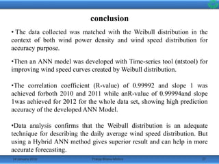 14 January 2016 27Pratap Bhanu Mishra
conclusion
• The data collected was matched with the Weibull distribution in the
context of both wind power density and wind speed distribution for
accuracy purpose.
•Then an ANN model was developed with Time-series tool (ntstool) for
improving wind speed curves created by Weibull distribution.
•The correlation coefficient (R-value) of 0.99992 and slope 1 was
achieved forboth 2010 and 2011 while anR-value of 0.99994and slope
1was achieved for 2012 for the whole data set, showing high prediction
accuracy of the developed ANN Model.
•Data analysis confirms that the Weibull distribution is an adequate
technique for describing the daily average wind speed distribution. But
using a Hybrid ANN method gives superior result and can help in more
accurate forecasting.
 