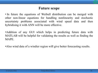 14 January 2016 28Pratap Bhanu Mishra
Future scope
• In future the equations of Weibull distribution can be merged with
other non-linear equations for handling nonlinearity and stochastic
uncertainty problems associated with wind speed data and then
hybridising it with ANN will be more effective.
•Addition of any GUI which helps in predicting future data with
MATLAB will be helpful for validating the results as well as finding the
MAPE.
•Also wind data of a windier region will give better forecasting results.
 