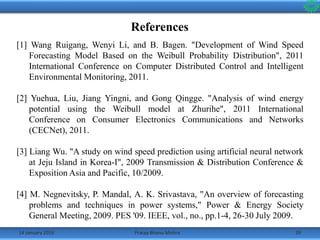 References
14 January 2016 29Pratap Bhanu Mishra
[1] Wang Ruigang, Wenyi Li, and B. Bagen. "Development of Wind Speed
Forecasting Model Based on the Weibull Probability Distribution", 2011
International Conference on Computer Distributed Control and Intelligent
Environmental Monitoring, 2011.
[2] Yuehua, Liu, Jiang Yingni, and Gong Qingge. "Analysis of wind energy
potential using the Weibull model at Zhurihe", 2011 International
Conference on Consumer Electronics Communications and Networks
(CECNet), 2011.
[3] Liang Wu. "A study on wind speed prediction using artificial neural network
at Jeju Island in Korea-I", 2009 Transmission & Distribution Conference &
Exposition Asia and Pacific, 10/2009.
[4] M. Negnevitsky, P. Mandal, A. K. Srivastava, "An overview of forecasting
problems and techniques in power systems," Power & Energy Society
General Meeting, 2009. PES '09. IEEE, vol., no., pp.1-4, 26-30 July 2009.
 
