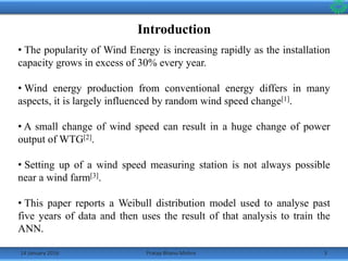 Introduction
14 January 2016 3Pratap Bhanu Mishra
• The popularity of Wind Energy is increasing rapidly as the installation
capacity grows in excess of 30% every year.
• Wind energy production from conventional energy differs in many
aspects, it is largely influenced by random wind speed change[1].
• A small change of wind speed can result in a huge change of power
output of WTG[2].
• Setting up of a wind speed measuring station is not always possible
near a wind farm[3].
• This paper reports a Weibull distribution model used to analyse past
five years of data and then uses the result of that analysis to train the
ANN.
 