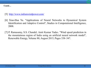 14 January 2016 30Pratap Bhanu Mishra
[5] http://www.indianwindpower.com/
[6] Xiao-Hua Yu. "Applications of Neural Networks to Dynamical System
Identification and Adaptive Control", Studies in Computational Intelligence,
2008.
[7] P. Ramasamy, S.S. Chandel, Amit Kumar Yadav. "Wind speed prediction in
the mountainous region of India using an artificial neural network model",
Renewable Energy, Volume 80, August 2015, Pages 338–347.
Contd…
 